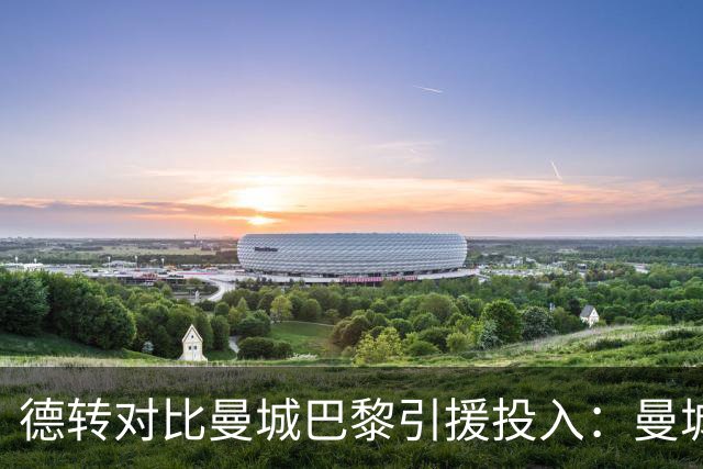 德转对比曼城巴黎引援投入：曼城豪掷34.91亿欧，巴黎25.63亿欧